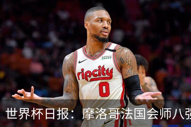 世界杯日报：摩洛哥法国会师八强 图赫尔辟谣球员使用伟哥