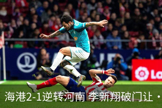 海港2-1逆转河南 李新翔破门让·克劳德制胜吾米提江送礼