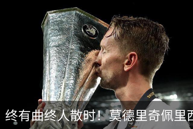 终有曲终人散时！莫德里奇佩里西奇告别 老将已燃尽