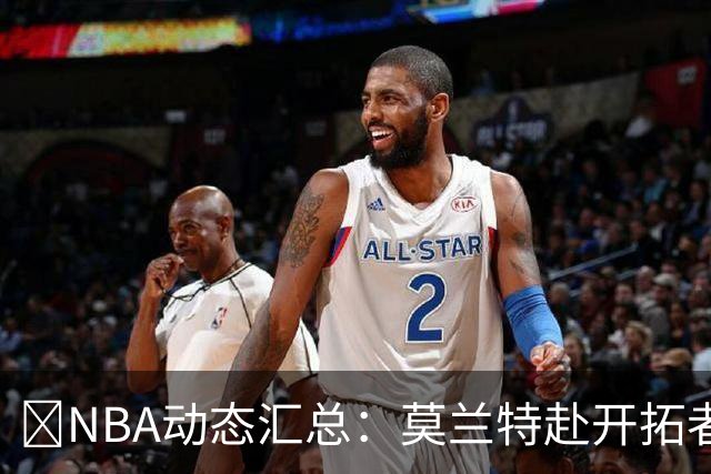 🚨NBA动态汇总：莫兰特赴开拓者 哈登商讨续约 追梦助力追詹眉